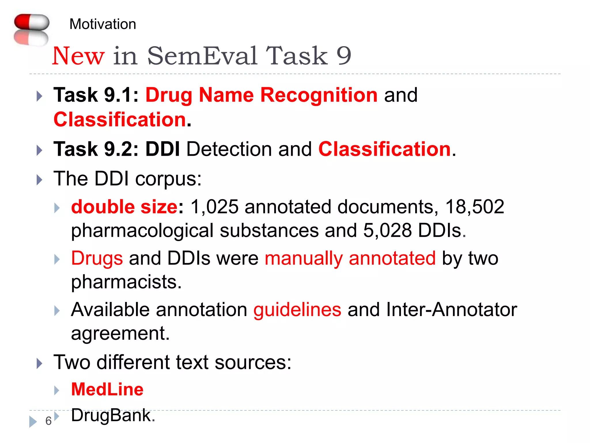 New in SemEval Task 9
6
 Task 9.1: Drug Name Recognition and
Classification.
 Task 9.2: DDI Detection and Classification.
 The DDI corpus:
 double size: 1,025 annotated documents, 18,502
pharmacological substances and 5,028 DDIs.
 Drugs and DDIs were manually annotated by two
pharmacists.
 Available annotation guidelines and Inter-Annotator
agreement.
 Two different text sources:
 MedLine
 DrugBank.
Motivation
 