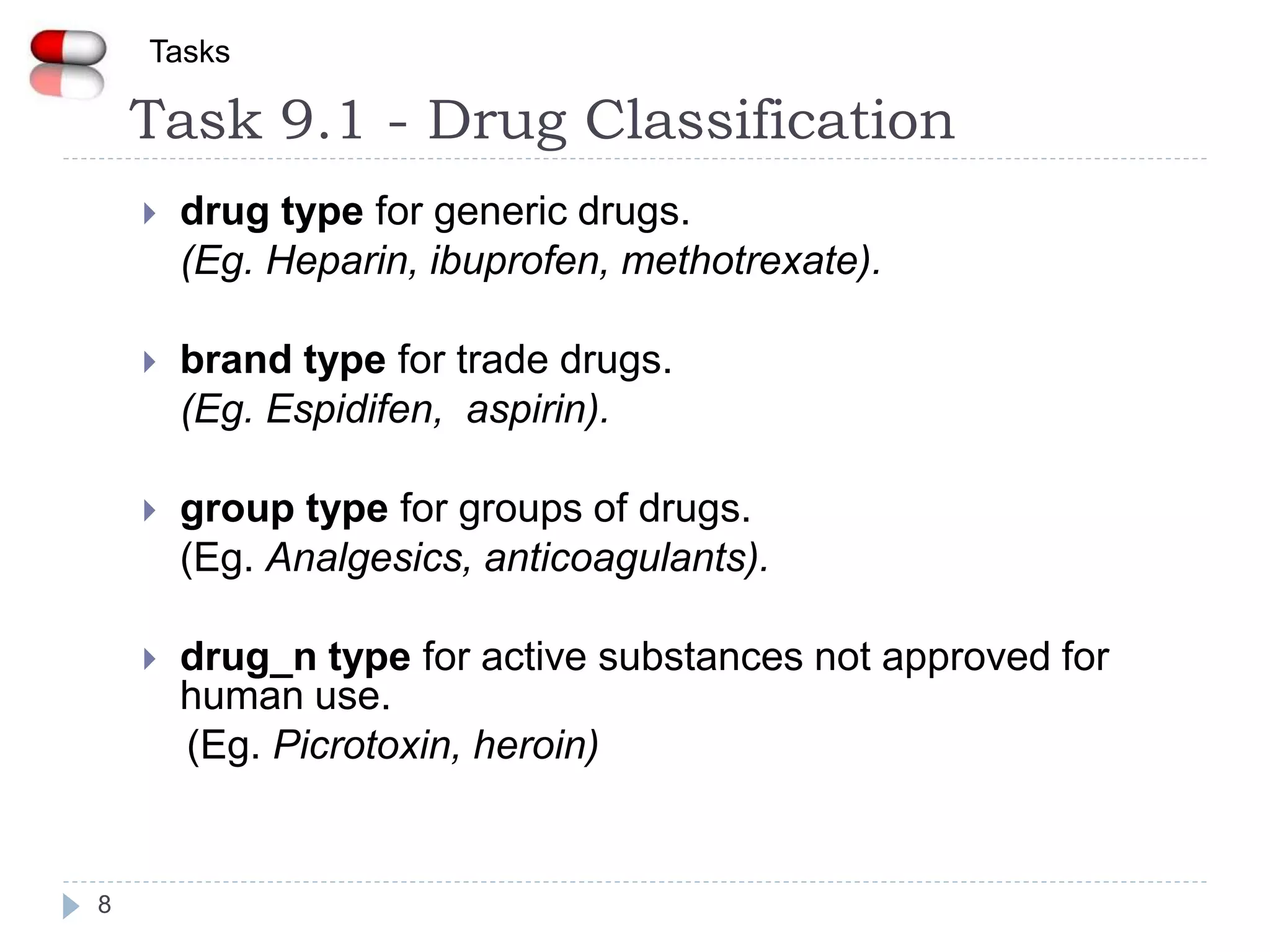 Task 9.1 - Drug Classification
8
Tasks
 drug type for generic drugs.
(Eg. Heparin, ibuprofen, methotrexate).
 brand type for trade drugs.
(Eg. Espidifen, aspirin).
 group type for groups of drugs.
(Eg. Analgesics, anticoagulants).
 drug_n type for active substances not approved for
human use.
(Eg. Picrotoxin, heroin)
 