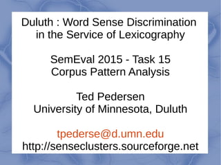 Duluth : Word Sense Discrimination
in the Service of Lexicography
SemEval 2015 - Task 15
Corpus Pattern Analysis
Ted Pedersen
University of Minnesota, Duluth
tpederse@d.umn.edu
http://senseclusters.sourceforge.net
 