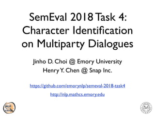 SemEval 2018 Task 4:
Character Identiﬁcation
on Multiparty Dialogues
Jinho D. Choi @ Emory University
HenryY. Chen @ Snap Inc.
https://github.com/emorynlp/semeval-2018-task4
http://nlp.mathcs.emory.edu
 