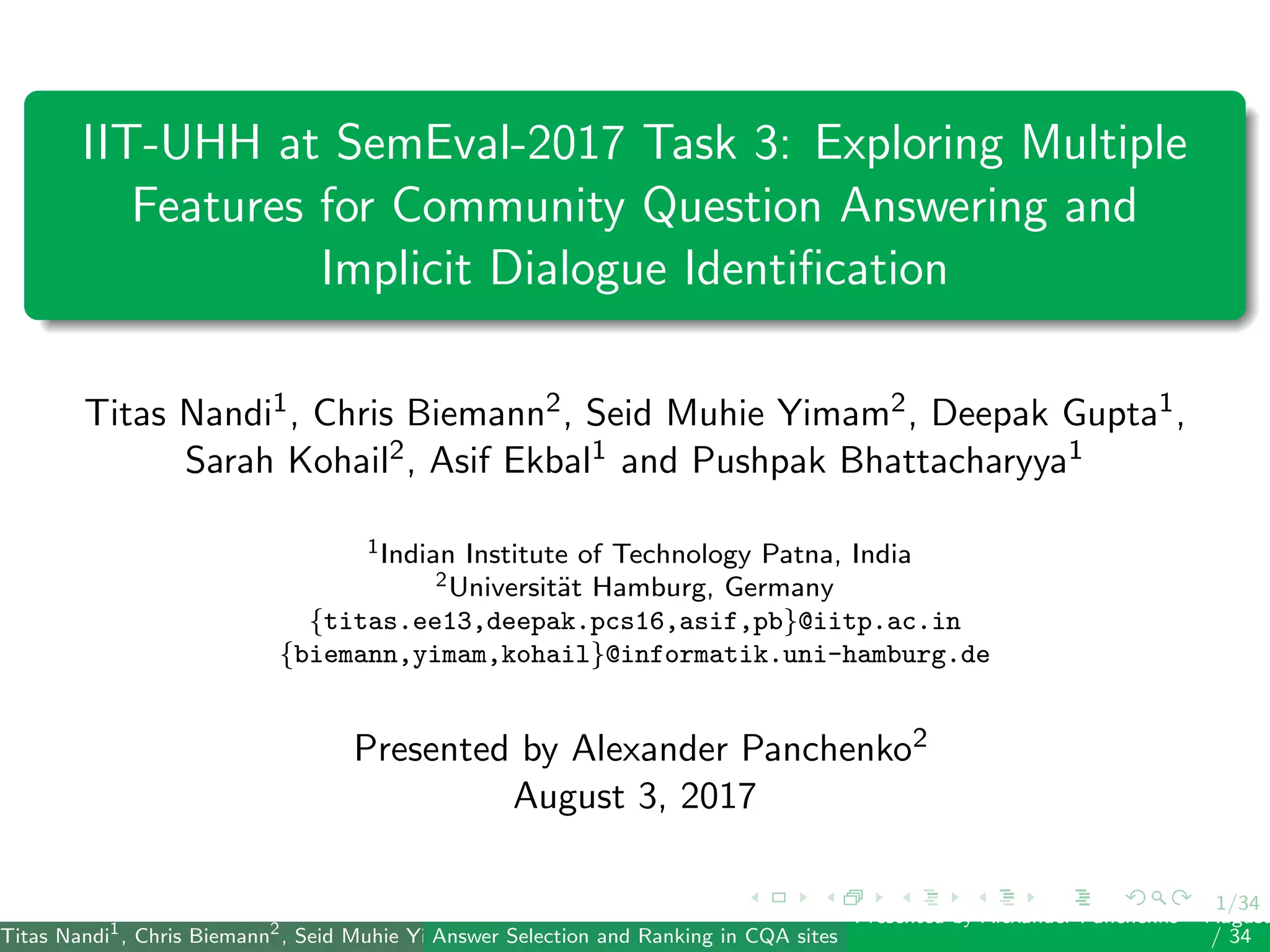 1/34
IIT-UHH at SemEval-2017 Task 3: Exploring Multiple
Features for Community Question Answering and
Implicit Dialogue Identiﬁcation
Titas Nandi1, Chris Biemann2, Seid Muhie Yimam2, Deepak Gupta1,
Sarah Kohail2, Asif Ekbal1 and Pushpak Bhattacharyya1
1Indian Institute of Technology Patna, India
2Universit¨at Hamburg, Germany
{titas.ee13,deepak.pcs16,asif,pb}@iitp.ac.in
{biemann,yimam,kohail}@informatik.uni-hamburg.de
Presented by Alexander Panchenko2
August 3, 2017
Titas Nandi1
, Chris Biemann2
, Seid Muhie Yimam2
, Deepak Gupta1
, Sarah Kohail2
, Asif Ekbal1
and Pushpak Bhattacharyya1
(IIT PatAnswer Selection and Ranking in CQA sites
Presented by Alexander Panchenko2
August
/ 34
 