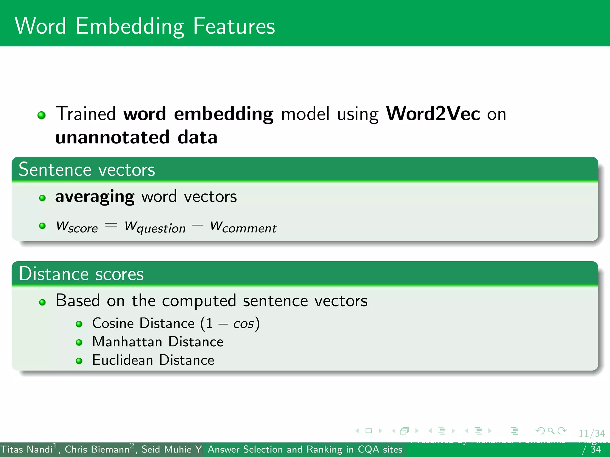 11/34
Word Embedding Features
Trained word embedding model using Word2Vec on
unannotated data
Sentence vectors
averaging word vectors
wscore = wquestion − wcomment
Distance scores
Based on the computed sentence vectors
Cosine Distance (1 − cos)
Manhattan Distance
Euclidean Distance
Titas Nandi1
, Chris Biemann2
, Seid Muhie Yimam2
, Deepak Gupta1
, Sarah Kohail2
, Asif Ekbal1
and Pushpak Bhattacharyya1
(IIT PatAnswer Selection and Ranking in CQA sites
Presented by Alexander Panchenko2
August
/ 34
 