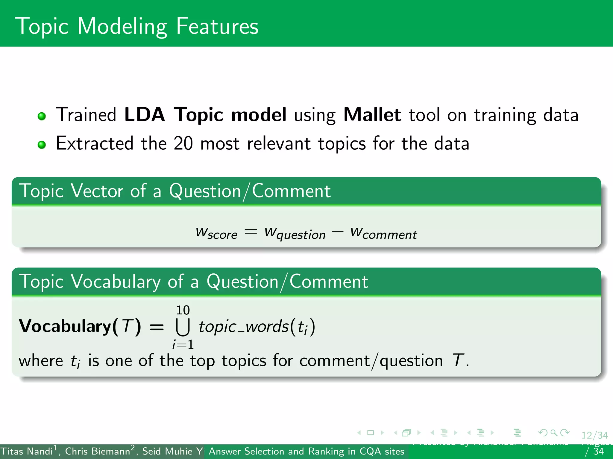 12/34
Topic Modeling Features
Trained LDA Topic model using Mallet tool on training data
Extracted the 20 most relevant topics for the data
Topic Vector of a Question/Comment
wscore = wquestion − wcomment
Topic Vocabulary of a Question/Comment
Vocabulary(T) =
10
i=1
topic words(ti )
where ti is one of the top topics for comment/question T.
Titas Nandi1
, Chris Biemann2
, Seid Muhie Yimam2
, Deepak Gupta1
, Sarah Kohail2
, Asif Ekbal1
and Pushpak Bhattacharyya1
(IIT PatAnswer Selection and Ranking in CQA sites
Presented by Alexander Panchenko2
August
/ 34
 