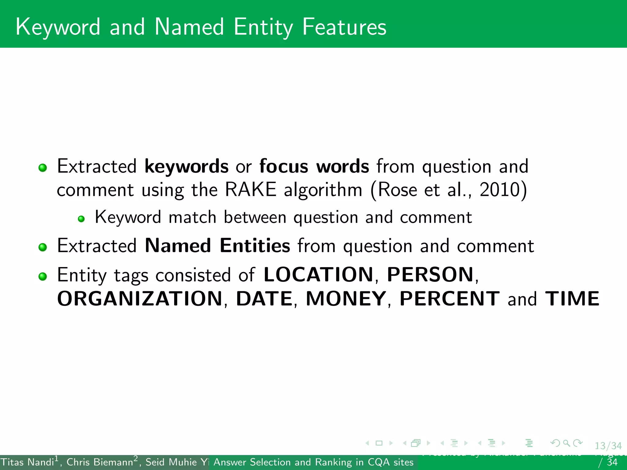 13/34
Keyword and Named Entity Features
Extracted keywords or focus words from question and
comment using the RAKE algorithm (Rose et al., 2010)
Keyword match between question and comment
Extracted Named Entities from question and comment
Entity tags consisted of LOCATION, PERSON,
ORGANIZATION, DATE, MONEY, PERCENT and TIME
Titas Nandi1
, Chris Biemann2
, Seid Muhie Yimam2
, Deepak Gupta1
, Sarah Kohail2
, Asif Ekbal1
and Pushpak Bhattacharyya1
(IIT PatAnswer Selection and Ranking in CQA sites
Presented by Alexander Panchenko2
August
/ 34
 