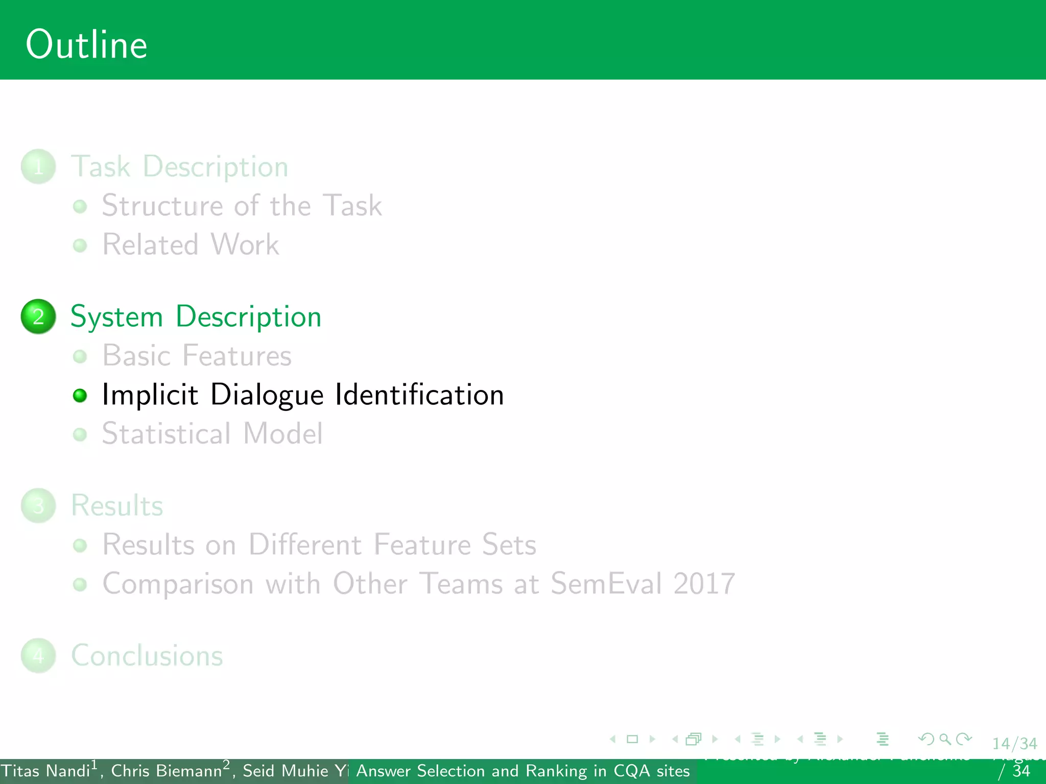 14/34
Outline
1 Task Description
Structure of the Task
Related Work
2 System Description
Basic Features
Implicit Dialogue Identiﬁcation
Statistical Model
3 Results
Results on Diﬀerent Feature Sets
Comparison with Other Teams at SemEval 2017
4 Conclusions
Titas Nandi1
, Chris Biemann2
, Seid Muhie Yimam2
, Deepak Gupta1
, Sarah Kohail2
, Asif Ekbal1
and Pushpak Bhattacharyya1
(IIT PatAnswer Selection and Ranking in CQA sites
Presented by Alexander Panchenko2
August
/ 34
 