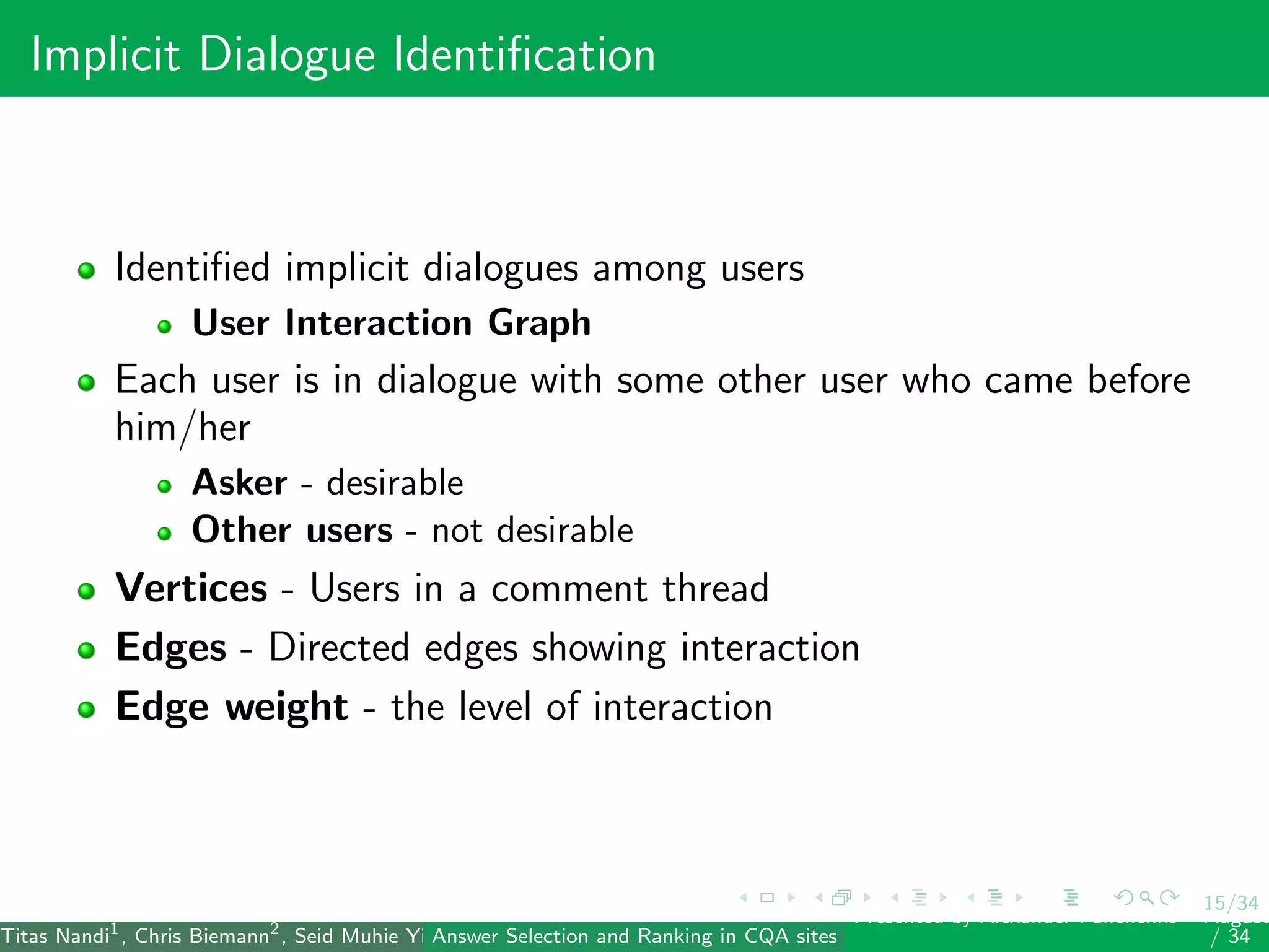 15/34
Implicit Dialogue Identiﬁcation
Identiﬁed implicit dialogues among users
User Interaction Graph
Each user is in dialogue with some other user who came before
him/her
Asker - desirable
Other users - not desirable
Vertices - Users in a comment thread
Edges - Directed edges showing interaction
Edge weight - the level of interaction
Titas Nandi1
, Chris Biemann2
, Seid Muhie Yimam2
, Deepak Gupta1
, Sarah Kohail2
, Asif Ekbal1
and Pushpak Bhattacharyya1
(IIT PatAnswer Selection and Ranking in CQA sites
Presented by Alexander Panchenko2
August
/ 34
 