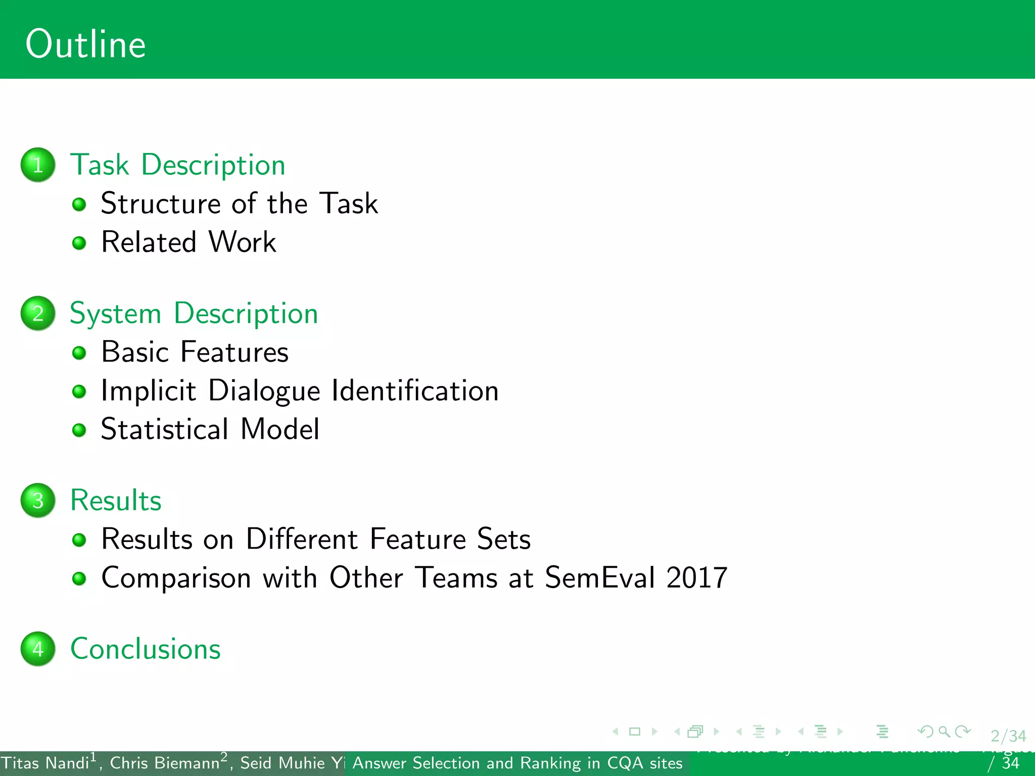 2/34
Outline
1 Task Description
Structure of the Task
Related Work
2 System Description
Basic Features
Implicit Dialogue Identiﬁcation
Statistical Model
3 Results
Results on Diﬀerent Feature Sets
Comparison with Other Teams at SemEval 2017
4 Conclusions
Titas Nandi1
, Chris Biemann2
, Seid Muhie Yimam2
, Deepak Gupta1
, Sarah Kohail2
, Asif Ekbal1
and Pushpak Bhattacharyya1
(IIT PatAnswer Selection and Ranking in CQA sites
Presented by Alexander Panchenko2
August
/ 34
 