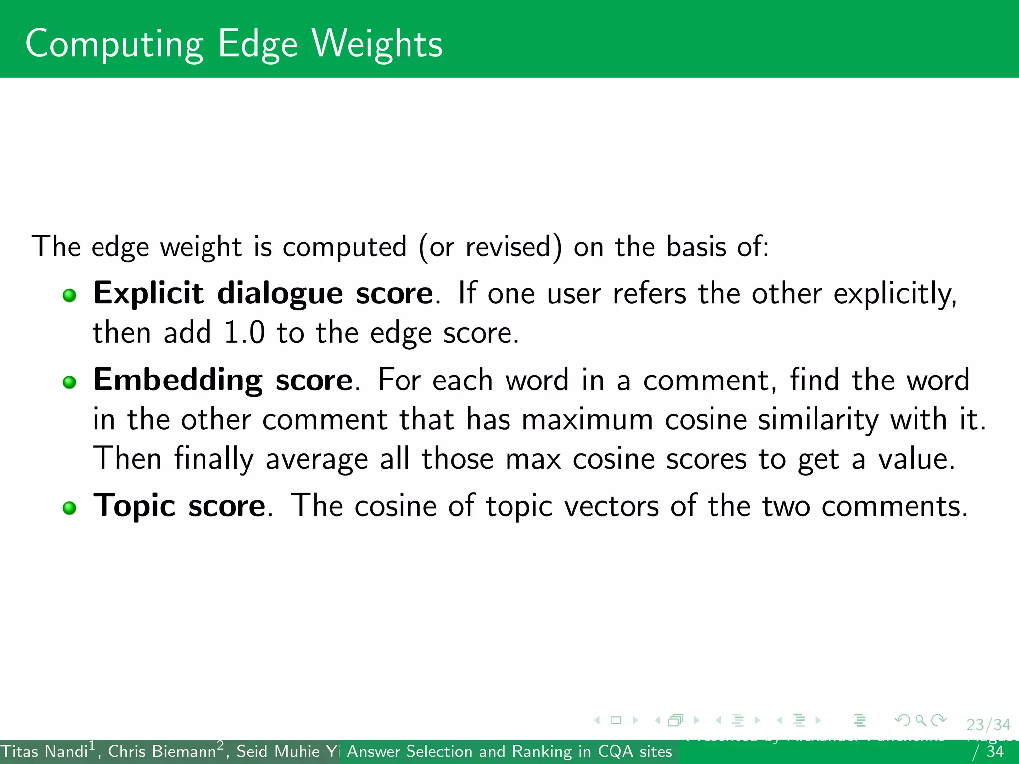 23/34
Computing Edge Weights
The edge weight is computed (or revised) on the basis of:
Explicit dialogue score. If one user refers the other explicitly,
then add 1.0 to the edge score.
Embedding score. For each word in a comment, ﬁnd the word
in the other comment that has maximum cosine similarity with it.
Then ﬁnally average all those max cosine scores to get a value.
Topic score. The cosine of topic vectors of the two comments.
Titas Nandi1
, Chris Biemann2
, Seid Muhie Yimam2
, Deepak Gupta1
, Sarah Kohail2
, Asif Ekbal1
and Pushpak Bhattacharyya1
(IIT PatAnswer Selection and Ranking in CQA sites
Presented by Alexander Panchenko2
August
/ 34
 