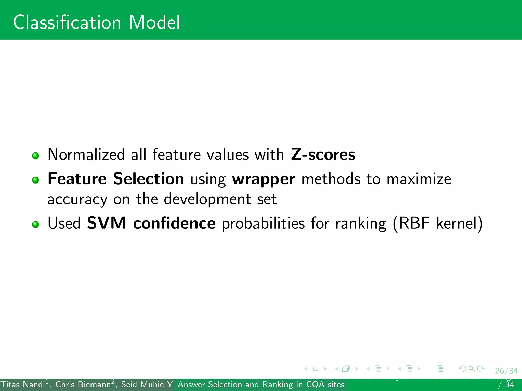 26/34
Classiﬁcation Model
Normalized all feature values with Z-scores
Feature Selection using wrapper methods to maximize
accuracy on the development set
Used SVM conﬁdence probabilities for ranking (RBF kernel)
Titas Nandi1
, Chris Biemann2
, Seid Muhie Yimam2
, Deepak Gupta1
, Sarah Kohail2
, Asif Ekbal1
and Pushpak Bhattacharyya1
(IIT PatAnswer Selection and Ranking in CQA sites
Presented by Alexander Panchenko2
August
/ 34
 