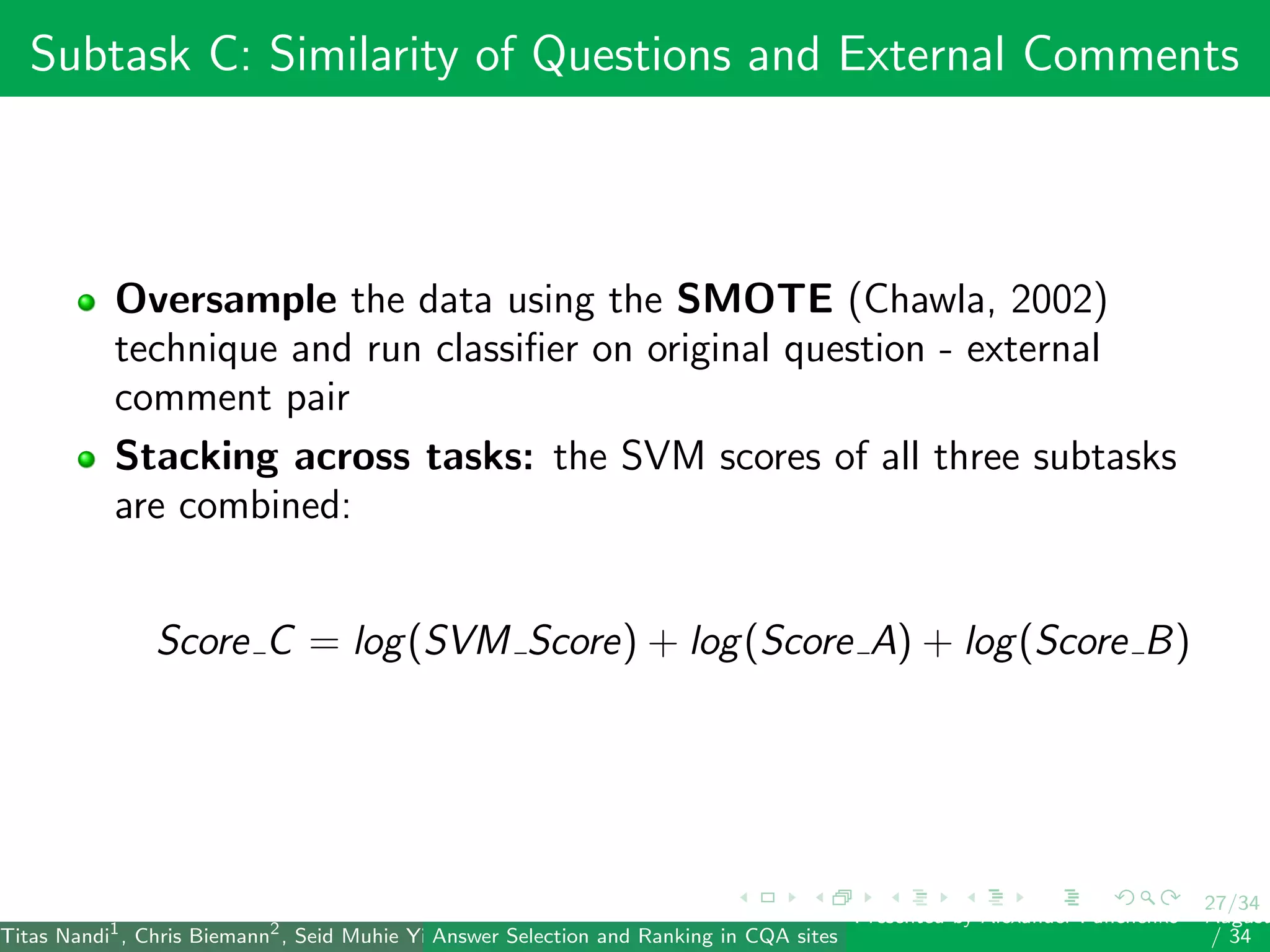 27/34
Subtask C: Similarity of Questions and External Comments
Oversample the data using the SMOTE (Chawla, 2002)
technique and run classiﬁer on original question - external
comment pair
Stacking across tasks: the SVM scores of all three subtasks
are combined:
Score C = log(SVM Score) + log(Score A) + log(Score B)
Titas Nandi1
, Chris Biemann2
, Seid Muhie Yimam2
, Deepak Gupta1
, Sarah Kohail2
, Asif Ekbal1
and Pushpak Bhattacharyya1
(IIT PatAnswer Selection and Ranking in CQA sites
Presented by Alexander Panchenko2
August
/ 34
 