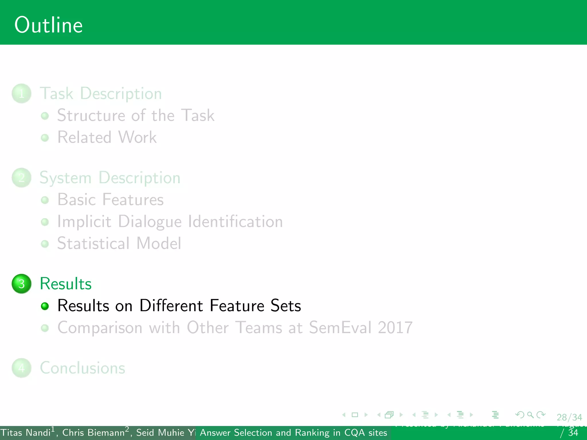 28/34
Outline
1 Task Description
Structure of the Task
Related Work
2 System Description
Basic Features
Implicit Dialogue Identiﬁcation
Statistical Model
3 Results
Results on Diﬀerent Feature Sets
Comparison with Other Teams at SemEval 2017
4 Conclusions
Titas Nandi1
, Chris Biemann2
, Seid Muhie Yimam2
, Deepak Gupta1
, Sarah Kohail2
, Asif Ekbal1
and Pushpak Bhattacharyya1
(IIT PatAnswer Selection and Ranking in CQA sites
Presented by Alexander Panchenko2
August
/ 34
 