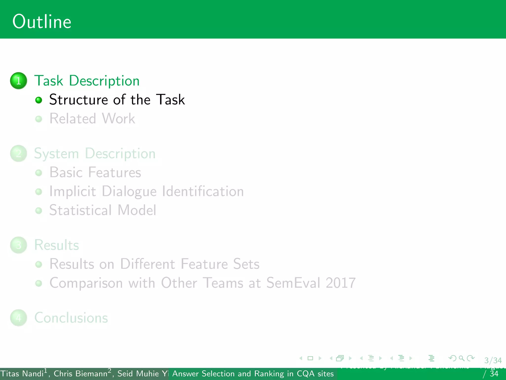 3/34
Outline
1 Task Description
Structure of the Task
Related Work
2 System Description
Basic Features
Implicit Dialogue Identiﬁcation
Statistical Model
3 Results
Results on Diﬀerent Feature Sets
Comparison with Other Teams at SemEval 2017
4 Conclusions
Titas Nandi1
, Chris Biemann2
, Seid Muhie Yimam2
, Deepak Gupta1
, Sarah Kohail2
, Asif Ekbal1
and Pushpak Bhattacharyya1
(IIT PatAnswer Selection and Ranking in CQA sites
Presented by Alexander Panchenko2
August
/ 34
 