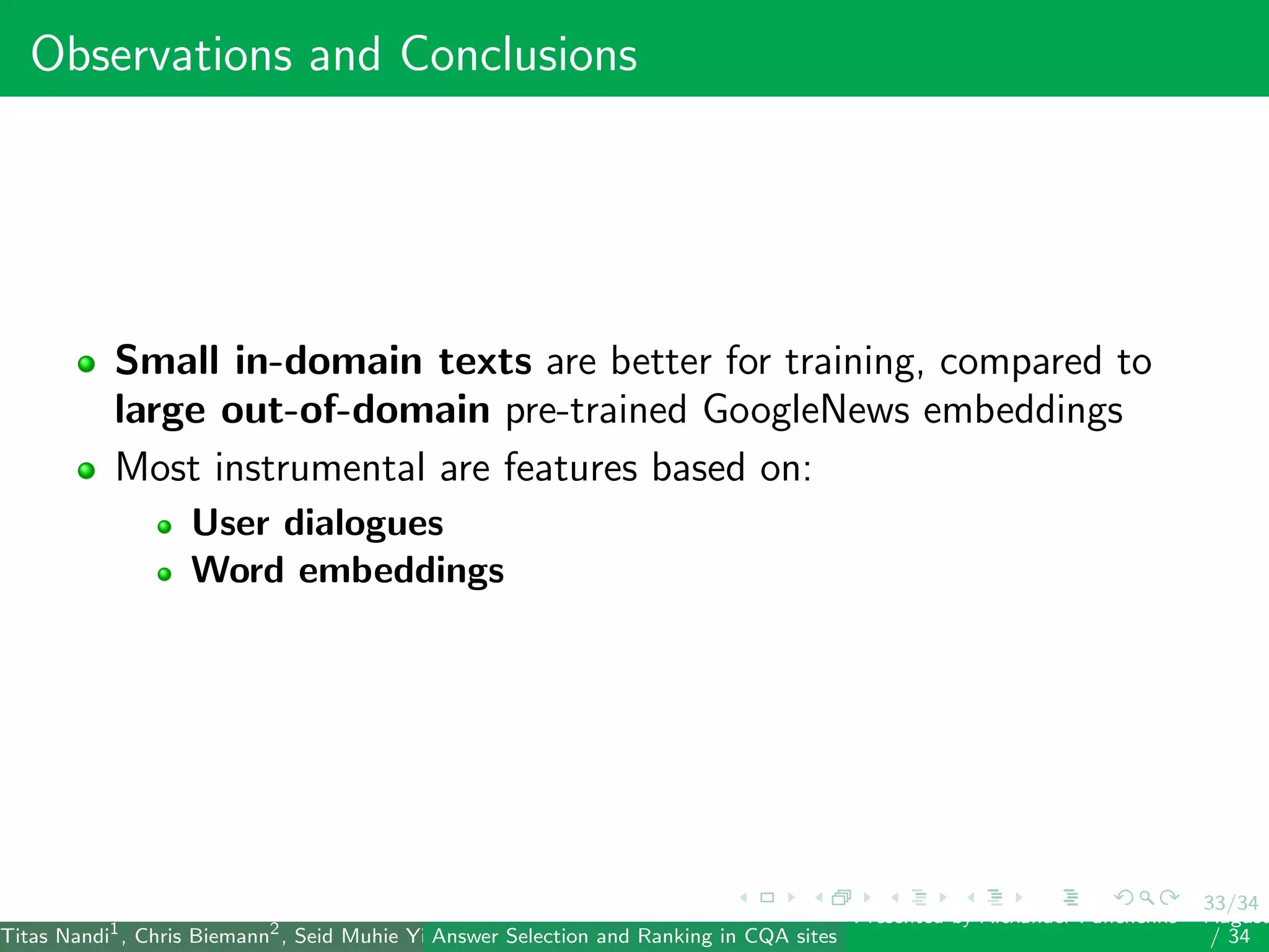 33/34
Observations and Conclusions
Small in-domain texts are better for training, compared to
large out-of-domain pre-trained GoogleNews embeddings
Most instrumental are features based on:
User dialogues
Word embeddings
Titas Nandi1
, Chris Biemann2
, Seid Muhie Yimam2
, Deepak Gupta1
, Sarah Kohail2
, Asif Ekbal1
and Pushpak Bhattacharyya1
(IIT PatAnswer Selection and Ranking in CQA sites
Presented by Alexander Panchenko2
August
/ 34
 