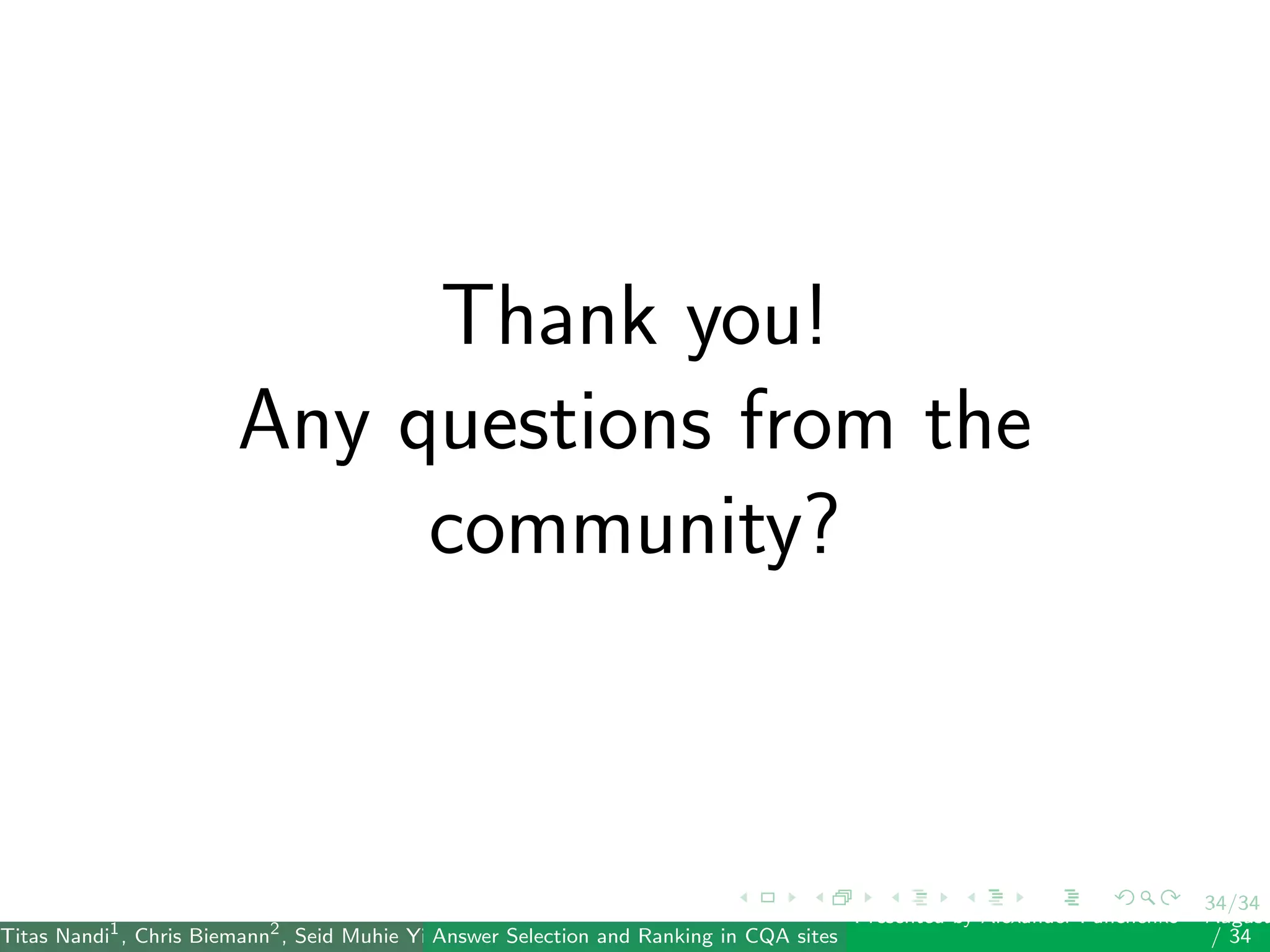 34/34
Thank you!
Any questions from the
community?
Titas Nandi1
, Chris Biemann2
, Seid Muhie Yimam2
, Deepak Gupta1
, Sarah Kohail2
, Asif Ekbal1
and Pushpak Bhattacharyya1
(IIT PatAnswer Selection and Ranking in CQA sites
Presented by Alexander Panchenko2
August
/ 34
 