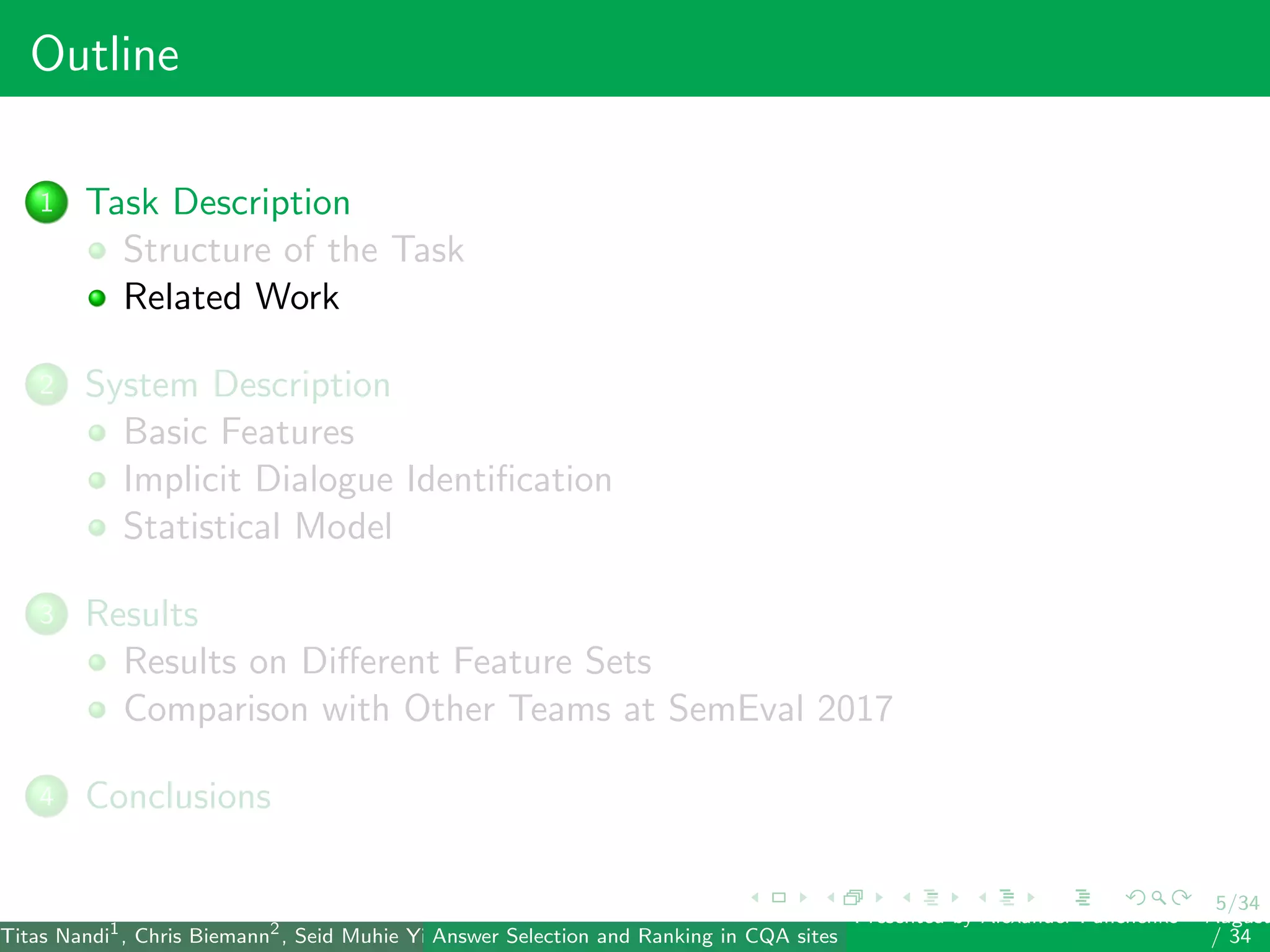5/34
Outline
1 Task Description
Structure of the Task
Related Work
2 System Description
Basic Features
Implicit Dialogue Identiﬁcation
Statistical Model
3 Results
Results on Diﬀerent Feature Sets
Comparison with Other Teams at SemEval 2017
4 Conclusions
Titas Nandi1
, Chris Biemann2
, Seid Muhie Yimam2
, Deepak Gupta1
, Sarah Kohail2
, Asif Ekbal1
and Pushpak Bhattacharyya1
(IIT PatAnswer Selection and Ranking in CQA sites
Presented by Alexander Panchenko2
August
/ 34
 