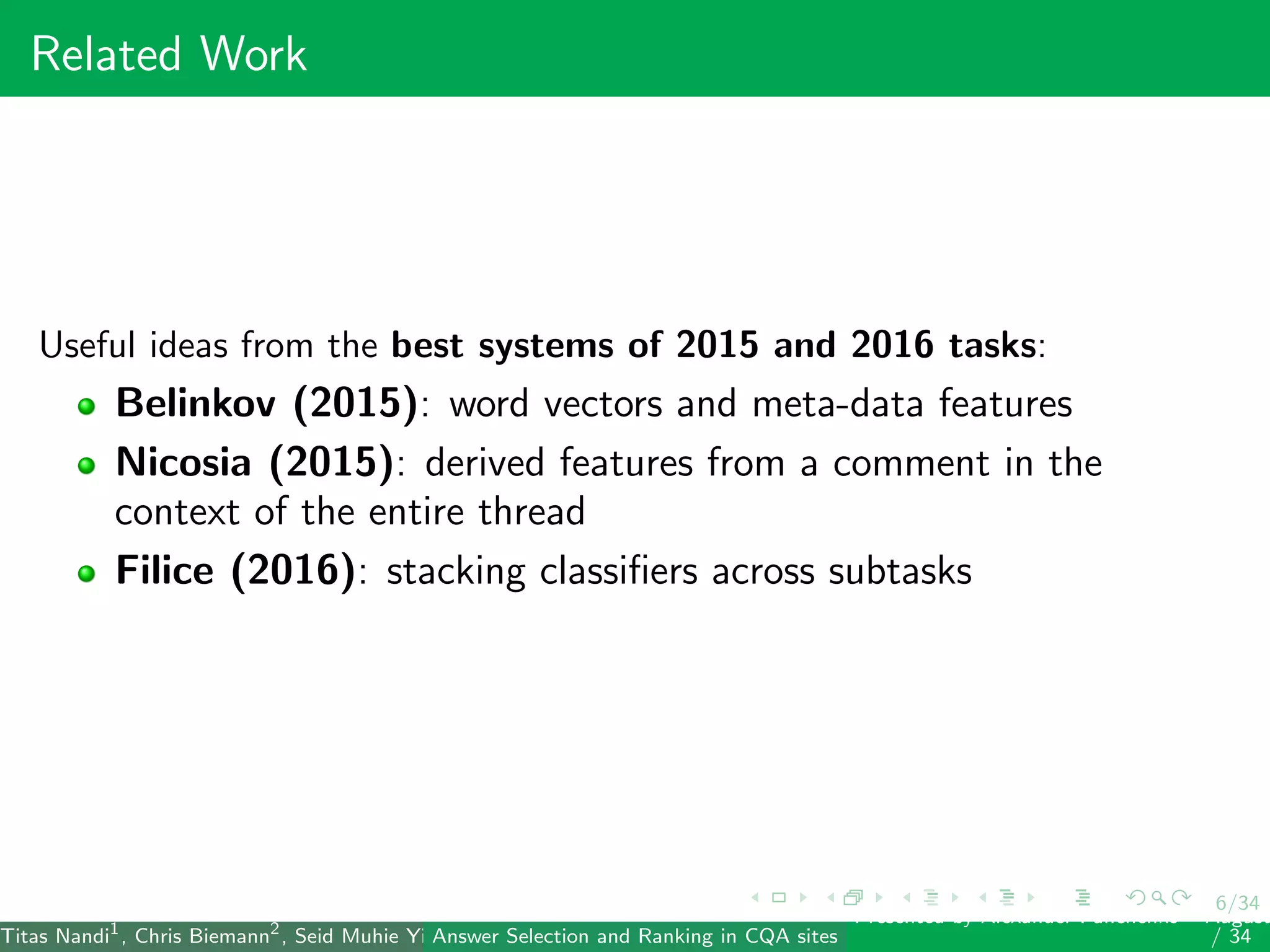 6/34
Related Work
Useful ideas from the best systems of 2015 and 2016 tasks:
Belinkov (2015): word vectors and meta-data features
Nicosia (2015): derived features from a comment in the
context of the entire thread
Filice (2016): stacking classiﬁers across subtasks
Titas Nandi1
, Chris Biemann2
, Seid Muhie Yimam2
, Deepak Gupta1
, Sarah Kohail2
, Asif Ekbal1
and Pushpak Bhattacharyya1
(IIT PatAnswer Selection and Ranking in CQA sites
Presented by Alexander Panchenko2
August
/ 34
 