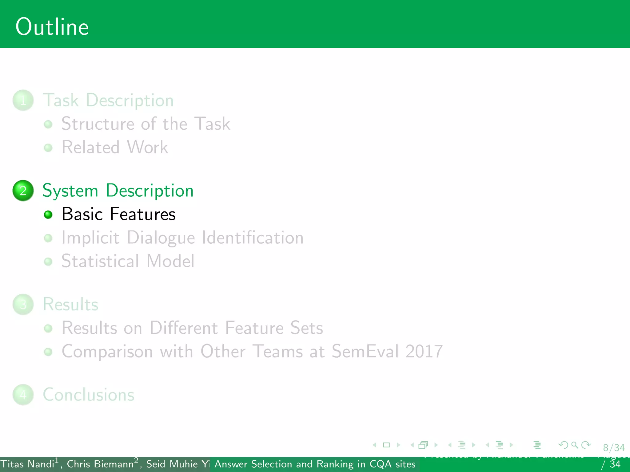 8/34
Outline
1 Task Description
Structure of the Task
Related Work
2 System Description
Basic Features
Implicit Dialogue Identiﬁcation
Statistical Model
3 Results
Results on Diﬀerent Feature Sets
Comparison with Other Teams at SemEval 2017
4 Conclusions
Titas Nandi1
, Chris Biemann2
, Seid Muhie Yimam2
, Deepak Gupta1
, Sarah Kohail2
, Asif Ekbal1
and Pushpak Bhattacharyya1
(IIT PatAnswer Selection and Ranking in CQA sites
Presented by Alexander Panchenko2
August
/ 34
 