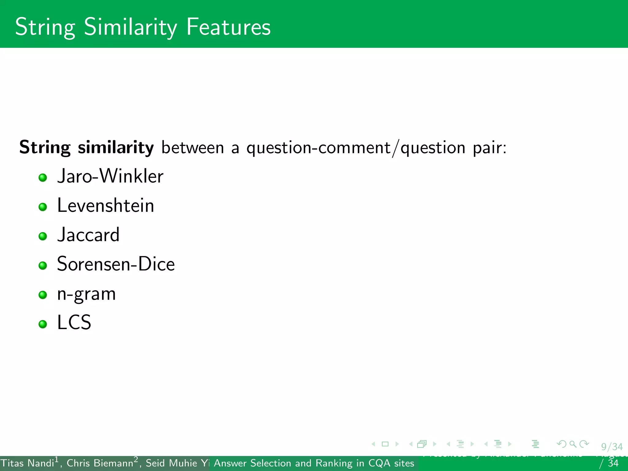 9/34
String Similarity Features
String similarity between a question-comment/question pair:
Jaro-Winkler
Levenshtein
Jaccard
Sorensen-Dice
n-gram
LCS
Titas Nandi1
, Chris Biemann2
, Seid Muhie Yimam2
, Deepak Gupta1
, Sarah Kohail2
, Asif Ekbal1
and Pushpak Bhattacharyya1
(IIT PatAnswer Selection and Ranking in CQA sites
Presented by Alexander Panchenko2
August
/ 34
 