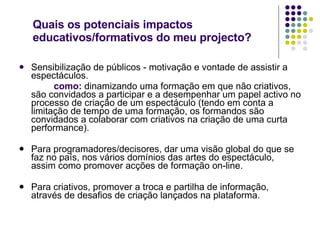 Quais os potenciais impactos educativos/formativos do meu projecto?  Sensibilização de públicos - motivação e vontade de assistir a espectáculos.   como:  dinamizando uma formação em que não criativos, são convidados a participar e a desempenhar um papel activo no processo de criação de um espectáculo (tendo em conta a limitação de tempo de uma formação, os formandos são convidados a colaborar com criativos na criação de uma curta performance). Para programadores/decisores, dar uma visão global do que se faz no país, nos vários domínios das artes do espectáculo, assim como promover acções de formação on-line. Para criativos, promover a troca e partilha de informação, através de desafios de criação lançados na plataforma. 