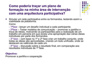 Como poderia traçar um plano de formação na minha área de intervenção com uma arquitectura participativa? Simular um rede participativa entre os formandos, testando assim a viabilidade da plataforma. Como: -   1ªfase  - lançar um desafio individual a cada participante. -   2ªfase  – Testar modelos de comunicação – promover a partilha e troca de ideias, motivando os participantes para a realização de um trabalho em parceria em que exista uma apropriação das várias ideias individuais por parte dos formandos. -   3ª fase  – com base na 1ª e 2ª fase criar um trabalho conjunto, onde todas as ideias são aproveitadas, criando um todo unificado, onde se destacam as valências de cada um.  -   4ª fase  – discussão sobre o resultado final, em comparação aos resultados individuais da 1ª fase. Objectivo: Promover a partilha e cooperação 