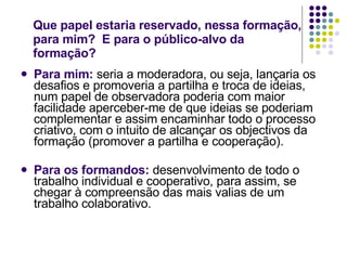 Que papel estaria reservado, nessa formação, para mim?  E para o público-alvo da formação? Para mim:  seria a moderadora, ou seja, lançaria os desafios e promoveria a partilha e troca de ideias, num papel de observadora poderia com maior facilidade aperceber-me de que ideias se poderiam complementar e assim encaminhar todo o processo criativo, com o intuito de alcançar os objectivos da formação (promover a partilha e cooperação). Para os formandos:  desenvolvimento de todo o trabalho individual e cooperativo, para assim, se chegar à compreensão das mais valias de um trabalho colaborativo. 