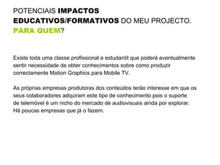 POTENCIAIS  IMPACTOS EDUCATIVOS/FORMATIVOS  DO MEU PROJECTO.  PARA QUEM ?   Existe toda uma classe profissional e estudantil que poderá eventualmente sentir necessidade de obter conhecimentos sobre como produzir correctamente Motion Graphics para Mobile TV. As próprias empresas produtoras dos conteúdos terão interesse em que os seus colaboradores adquiram este tipo de conhecimento pois o suporte de telemóvel é um nicho do mercado de audiovisuais ainda por explorar.  Há poucas empresas que já o fazem.  