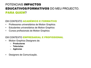 POTENCIAIS  IMPACTOS EDUCATIVOS/FORMATIVOS  DO MEU PROJECTO.  PARA QUEM ?   EM CONTEXTO  ACADÉMICO E FORMATIVO Professores universitários de Motion Graphics Estudantes universitários de Motion Graphics Cursos profissionais de Motion Graphics EM CONTEXTO  EMPRESARIAL E PROFISSIONAL Motion Graphics Designers de: Productoras Televisões Agências Designers de Comunicação. 