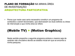 PLANO DE FORMAÇÃO  NA MINHA ÁREA  DE INVESTIGAÇÃO  ARQUITECTURA PARTICIPATIVA Penso que neste caso seria necessário constituir um programa de conteúdos a serem leccionados, que abarcassem as duas esferas ou áreas de intervenção a que minha área se refere: (Mobile TV)  +  (Motion Graphics) Neste sentido proponho o seguinte programa embora o mesmo seja de carácter não vinculativo devido ao estádio inicial em que se encontra a minha pesquisa. 
