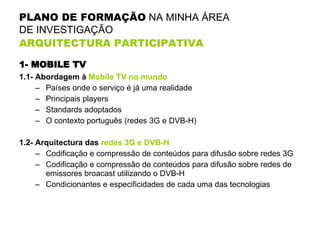 PLANO DE FORMAÇÃO  NA MINHA ÁREA  DE INVESTIGAÇÃO  ARQUITECTURA PARTICIPATIVA   1- MOBILE TV 1.1- Abordagem à  Mobile TV no mundo Países onde o serviço é já uma realidade Principais players Standards adoptados O contexto português (redes 3G e DVB-H) 1.2- Arquitectura das  redes 3G e DVB-H Codificação e compressão de conteúdos para difusão sobre redes 3G Codificação e compressão de conteúdos para difusão sobre redes de emissores broacast utilizando o DVB-H Condicionantes e especificidades de cada uma das tecnologias 