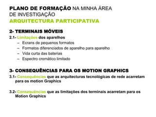 PLANO DE FORMAÇÃO  NA MINHA ÁREA  DE INVESTIGAÇÃO  ARQUITECTURA PARTICIPATIVA   2- TERMINAIS MÓVEIS 2.1-  Limitações  dos aparelhos Ecrans de pequenos formatos Formatos diferenciados de aparelho para aparelho Vida curta das baterias Espectro cromático limitado 3- CONSEQUÊNCIAS PARA OS MOTION GRAPHICS 3.1-  Consequências  que as arquitecturas tecnológicas de rede acarretam para os motion Graphics 3.2-  Consequências  que as limitações dos terminais acarretam para os Motion Graphics 