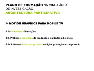 PLANO DE FORMAÇÃO  NA MINHA ÁREA  DE INVESTIGAÇÃO  ARQUITECTURA PARTICIPATIVA   4- MOTION GRAPHICS PARA MOBILE TV 4.1-  Criatividade /limitações 4.2- Práticas  específicas  de produção e cuidados adicionais 4.3- Softwares  mais apropriados  à edição, produção e compressão 