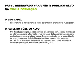 PAPEL RESERVADO PARA MIM E PÚBLICO-ALVO DA  MINHA FORMAÇÃO O MEU PAPEL Reservar-me-ia naturalmente o papel de formador, orientador e investigador.   O PAPEL DO PÚBLICO-ALVO Um dos objectivos pretendidos com um programa de formação na minha área de intervenção seria a formação e recrutamento de futuros formadores, com conhecimento comprovado de causa. Ou seja, pretender-se-ia a constituição de uma comunidade de indivíduos despertos e conscientes para esta problemática e capazes de passar o seu conhecimento, quer a alunos de Motion Graphics quer a Motion Graphics designers.  