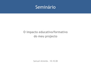 O impacto educativo/formativo do meu projecto Samuel Almeida . 10.10.08 Seminário 