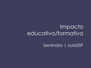 Impacto educativo/formativo Semin ário | aula05P 