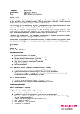 Company:                   MediaCom
Department:                MediaCom Search
Role:                      SEM & Facebook Assistant

Summary of role

Due to increasing growth and expansion, we are looking for an enthusiastic individual to join the SEM team. You
will work with leading brands and learn from some of the best Search talent in Australia. If you are passionate
about search and motivated to succeed, you will fit in well within our team.

This position will focus on the fulfilment of Search Engine Marketing (paid search) services for our clients,
assisting our SEM Managers in driving MediaCom’s SEM client’s strategies forward.

In this role you will have a range of duties including developing search campaign proposals, search
implementation and optimisation and coordinating with various MediaCom departments to ensure our clients
search strategies are market leading and deliver tangible business results for our clients.

The Search team and specifically a SEM Assistant is also responsible for managing and optimising Facebook
pay-per-click (PPC) campaigns to drive growth in fans of our clients.

Our people first approach will ensure your always learning and you will be provided on the job training as well
internal and external training to ensure you succeed in your role and continue to advance within the company.

Direct Reports:
Nil

Reports to:
Prad Ray – Snr. SEM Manager

Overall Responsibilities

       Provide support for your SEM Manager
       Keyword research, account structure and ad copy development
       Ongoing campaign development and optimisation
       Applying innovative and advanced strategies to improve ROI
       Work with SEO managers to leverage SEO learnings
       Regular client reporting
       Monthly client invoicing

Where appropriate develop and present strategies to your line manager

       Present relevant documentation, where required, with full rationale for results.
       Attend media presentations (when required) and respond to issues raised therein.
       Maintain regular dialogue on campaign performance and market opportunities to ensure continual
        management of providing the best results for the brand.

SEM & Facebook Champion

       Provide on-going market updates/changes to the rest of the team.
       Monitor industry press relating to your area and feedback into the group.

Performance Measurement

Specific Skills Related To Job Role

Comprehensive training is provided, however you will require:

       Exceptional verbal and written communication skills
       An excellent work ethic, problem solving and proficient time management skills
       Work hard, be able to manage deadlines and pressure situations (but also know when to stop & enjoy
        the great social life at MediaCom)
       To follow instructions, be organised and work autonomously
       Have a passion for learning
       Work effectively in a team environment
       Intermediate MS Office skills
 