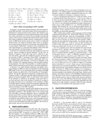 (1 ) A(x) ^ R(x; y1) ^ B(y1) ^ R(x; y2) ^ B(y2) ! y1  y2; 
(2 ) R(x; y) ! S(x; y); (3 ) A(x) ! 9y:[R(x; y) ^ B(y)]; 
(4 ) A(x) ! x  a; (5 ) R(x; y) ^ S(y; z) ! T(x; z); 
(6 ) A(x) ! B(x); (7 ) A(x) ^ B(x) ! C(x); 
(8 ) R(x; y) ! A(x); (9 ) A(x) ^ R(x; y) ! B(y); 
(10 ) A(x) ! R(x; a); (11 ) R(x; a) ! B(x); 
(12 ) R(x; y) ! A(y); (13 ) R(x; y) ! S(y; x); 
(14 )R(x; y) ^ B(y)!A(x) 
Table 1: Rules corresponding to OWL 2 profiles 
In Section 3 we formalise faceted interfaces that are tailored to-wards 
RDF and OWL 2 and which capture the key functionality im-plemented 
in existing faceted search systems. Our interfaces cap-ture 
both the combination of facets displayed during search, and the 
facet values selected by users. In this way, an interface encodes both 
a query, whose answers constitute the current search results, and the 
facet values available for further selection. Analogously to existing 
work on RDF-based faceted search and in contrast to traditional 
faceted search, our notion of interface allows users to ‘navigate’ 
across interconnected collections of documents and establish filters 
to each of them. Furthermore, it abstracts from considerations spe-cific 
to GUI design (e.g., facet and value ranking), while at the same 
time reflecting the core functionality of existing systems. 
In Section 4 we study the expressivity and complexity of faceted 
queries: queries encoded by faceted interfaces. To this end, we 
identify a fragment of first-order logic that is sufficient to cap-ture 
such queries, and study the complexity of query answering in 
the presence of OWL 2 ontologies. Since OWL 2 reasoning can 
be computationally expensive and hence significantly affect sys-tems’ 
performance and robustness, we focus on ontologies in the 
OWL 2 profiles [14]: language fragments with favorable computa-tional 
properties. For each of these profiles we establish tight com-plexity 
bounds and propose practical query answering algorithms. 
In Section 5 we study interface generation and update. Exist-ing 
techniques for RDF are based on exploration of the underlying 
RDF graph. In this way, by generating facets according to the RDF 
graph, systems can guide users in the formulation of ‘meaningful’ 
queries. We lift this approach by proposing a graph-based repre-sentation 
of OWL 2 ontologies and their logical entailments for the 
purpose of faceted navigation. Then, we characterise what it means 
for an interface to conform to an ontology, in the sense that ev-ery 
facet and facet value in the interface is justified by an edge in 
the graph (and hence by an entailment of the ontology). Finally, 
we propose generic interface generation and update algorithms that 
rely on the information in the graph, and show tractability of these 
tasks for ontologies in the OWL 2 profiles. 
In Section 6 we present a faceted search platform that provides 
functionality for generating and updating interfaces based on our 
algorithms in Section 5. Our platform relies on an external triple 
store with OWL 2 reasoning capabilities, and it is compatible with 
faceted search GUIs, as well as with text search engines for retriev-ing 
documents from keywords. We have tested the scalability of 
our platform using different triple stores, with encouraging results. 
As proof of concept, we have integrated our platform in a faceted 
search system that bundles the triple store JRDFox, the search en-gine 
Lucene, and our own faceted search GUI. 
2. PRELIMINARIES 
We use standard notions from first-order logic. We assume pair-wise 
disjoint infinite sets of constantsC, unary predicatesUP, and 
binary predicates BP. A signature is a subset of C [ UP [ BP. 
We treat equality  as an ordinary predicate in BP, and assume 
that any set of formulae contains the axioms of equality for its sig-nature. 
We treat  as a special symbol in UP, which is used to 
represent a tautology. W.l.o.g. we assume all formulae to be recti-fied; 
that is, no variable appears free and quantified in a first-order 
formula ', and every variable is quantified at most once in '. The 
set of free variables of a formula ' is denoted as fvar('). 
A fact is a ground atom and a dataset is a finite set of facts. A rule 
is a sentence of the form 8x8z ['(x; z) ! 9y  (x; y)], where x, 
z, and y are pairwise disjoint tuples of variables, the body '(x; z) 
is a conjunction of atoms with variables in x [ z, and the head 
9y  (x; y) is an existentially quantified non-empty conjunction of 
atoms  (x; y) with variables in x [ y. Universal quantifiers are 
omitted. The restriction of  (x; y) being non-empty ensures sat-isfiability 
of any set of rules and facts, which makes query results 
meaningful. A rule is Datalog if its head has at most one atom and 
all variables are universally quantified. 
OWL 2 defines three profiles: weaker languages with favourable 
computational properties [14]. Each profile ontology can be nor-malised 
as rules and facts using the correspondence of OWL 2 
and first-order logic and a variant of the structural transformation.2 
Thus, we see an ontology as a finite set of rules and facts. Table 1 
specifies the rules allowed in these profiles. An ontology with only 
sentences from Table 1 is (i) RL if it has no rules of Type (3); 
(ii) EL if it does not contain rules (1), (9), and (13); and (iii) QL if 
it does not contain rules (1), (4), (5), (7), (9)-(11), and (14). 
Let V be a signature, at(V ) the set of equality-free and constant-free 
atoms over V , and eq(V ) the set of atoms x  c with x a vari-able 
and c a constant from V . A positive existential query (PEQ) 
Q(x) is a formula with free variables x, constructed using ^, _ and 
9 from atoms in at(V ) [ eq(V ). A PEQ Q is monadic if fvar(Q) 
is a singleton, and it is a conjunctive query (CQ) if it is _-free. 
We consider two different semantics for query answering. Under 
the classical semantics, a tuple t of constants is an answer to Q(x) 
w.r.t. an ontology O if O j= Q(t). Under the active domain seman-tics, 
t is an answer to Q w.r.t. O if there is a tuple t0 of constants 
from O such that O j= '(t; t0), where '(x; y) is the formula ob-tained 
from Q by removing all quantifiers. The evaluation problem 
under classical (resp. active domain) semantics is to decide, given a 
tuple of constants t, a PEQ Q and an ontology O in a language L, 
whether t is an answer to Q w.r.t. O under the given semantics. The 
classical semantics is the default in first-order logic, whereas active 
domain is the default semantics of the SPARQL entailment regimes 
[15]. The latter can be seen as an approximation of the former (an 
active domain answer is also an answer under classical semantics, 
but not vice versa). The difference between both semantics mani-fests 
itself only in the presence of existentially quantified rules and 
queries; thus, both semantics coincide if either the input ontology 
is Datalog, or if all variables in the input query are free. 
3. FACETED INTERFACES 
In this section, we formalise a notion of a faceted interface, 
which provides a rigorous foundation for faceted search over RDF 
graphs enhanced with OWL 2 ontologies. To motivate our defini-tions, 
we will use an example based on an excerpt of DBpedia. 
Our goal is to find US presidents who graduated from Harvard or 
Georgetown and have a child who graduated from Stanford. 
EXAMPLE 1. The document URIs dtr and dbc for Theodore 
Roosevelt and Bill Clinton are annotated with the category ‘presi-dent’. 
Roosevelt’s son Kermit dkr and Clinton’s daughter Chelsea 
dcc are categorised as ‘person’. The document URIs for George-town 
dg , Harvard dh , and Stanford ds are categorised under ‘uni-versity’, 
and the USA dus and UK duk as ‘country’. These annota-tions 
are given in RDF and correspond to the following facts: 
2Note that the profiles provide the special concept ?, which is im-material 
to query answering over satisfiable profile ontologies. 
 
