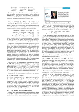 President(dtr ) President(dbc) Person(dkr ) 
Person(dcc) Country(dus ) Country(duk ) 
Univ(dh ) Univ(dg ) Univ(ds ) 
Specific information about documents is represented by liter-als. 
For example, Theodore Roosevelt’s date of birth is encoded as 
dateOfBirth(dtr ; 1858-10-27). Most importantly, documents are 
also annotated with other documents; such annotations are rep-resented 
in RDF and correspond to the following facts: 
citiz(dtr ; dus ) citiz(dbc; dus ) child(dtr ; dkr ) child(dbc; dcc) 
grad(dtr ; dh ) grad(dbc; dg ) grad(dkr ; dh ) grad(dcc; ds ) 
Finally, DBpedia can be extended with ontological rules, which are 
exploited to describe the meaning of the predicates and constants 
in the vocabulary. Consider for example the rules given next: 
President(x) ^ citiz(x; dus ) ! USpres(x); (1) 
USpres(x) ! President(x) ^ citiz(x; dus ); (2) 
grad(x; y) ! Person(x) ^ Univ(y); (3) 
 
citiz(x; y) ^ Country(y) 
Person(x) ! 9y: 
 
: (4) 
Rules (1) and (2) define US presidents as those with US national-ity. 
Rule (3) specifies the domain and range of grad. Finally, (4) 
mandates that each person has a (maybe unspecified) nationality. 
Analogously to traditional faceted search, we represent facets as 
pairs of a predicate (or facet name) and a set of values. In the con-text 
of RDF, however, documents can be used to annotate other 
documents, and thus annotations form a graph, rather than a tree. 
Thus, facet values can be either document URIs or literals. Ex-amples 
of facet names are the relations ‘grad’ and ‘dateOfBirth’, 
and example values are documents such as ‘ds’ and literals such as 
‘1858-10-27’. Selection of multiple values within a facet can be in-terpreted 
conjunctively or disjunctively, and hence we distinguish 
between conjunctive and disjunctive facets. We also distinguish a 
special facet type, whose values are categories (i.e., unary predi-cates) 
rather than documents or literals. Finally, a special value any 
denotes the set of all values compatible with the facet name. 
DEFINITION 2. Let type and any be symbols not occurring in 
C[UP[BP. A facet is a pair (X; ), with  2 f^; _g,  a non-empty 
set, and either (i)X = type and   UP, or (ii) X 2 BP, 
any 2  and either   C[fanyg or   UP[fanyg. A facet of 
the form (X; ^) is conjunctive, and a facet of the form (X; _) is 
disjunctive. In a facet F = (X; ), X is the facet name, denoted 
by Fj1, and  contains the facet values and it is denoted by Fj2. 
EXAMPLE 3. The following facets are relevant to our example. 
F1 = (type; _fUSpres; Countryg); 
F2 = (child; _fany; dkr ; dccg); F3 = (grad; _fany; dh; ds; dgg); 
F4 = (citiz; ^fany; dus; dukg); F5 = (citiz; _fany; dus; dukg): 
The disjunctive facet F1 can be exploited to select the categories 
to which the relevant documents belong. Facet F2 can be used to 
narrow down search results to those individuals with children; fur-thermore, 
the value any can be used to state that we are not looking 
for any specific child. The intuition behind F3, F4, and F5 is simi-lar; 
note, however, that facet F4 is conjunctive. 
3.1 The Notion of Faceted Interface 
We next move on to the definition of a faceted interface, which 
encodes both a query (whose answers determine the search results) 
and the choices of facet values available for further refinement. 
politicians Search 
http://en.wikipedia.org/wiki/Bill_Clinton 
William Jefferson Bill Clinton (born William 
Jefferson Blythe III; August 19, 1946) is an 
American politician who served as the 42nd 
President of the United States from 1993 to 
2001. Inaugurated at age 46, he was the third-youngest 
president. He took office at the end 
of the Cold War, and was the first president of 
the baby boomer generation... 
More Focus 
type 
USpres 
Country 
More Focus 
has child 
ANY 
Remove 
Remove 
More Focus 
Remove 
is graduated from 
Stanford Uni. 
More Focus 
Remove 
is graduated from 
Stanford Uni. 
Harvard Uni. 
Georgetown Uni. 
Figure 1: A visualisation of the example interface 
DEFINITION 4. A basic faceted interface (BFI) is a pair (F; ), 
with F a facet and   Fj2 the set of selected values. The set of 
faceted interfaces (or interfaces, for short) is given by the following 
grammar, where I0 and I1 = (F; ) are BFIs and Fj1 2 BP: 
I ::= path j (path ^ path) j (path _ path); 
path ::= I0 j (I1=I): 
A BFI encodes user choices for a specific facet, e.g., the BFI 
(F1; fUSpresg) selects the documents categorised as US presidents. 
BFIs are put together in paths: sequences of nested facets that cap-ture 
navigation between sets of documents. Documents are anno-tated 
with other documents by means of binary relations (e.g., child 
connects parents to their children); thus, nesting (I1=I) requires 
the BFI I1 to have a binary relation as facet name. With nesting 
we can capture queries such as ‘people with a child who gradu-ated 
from Stanford’ by using the interface (F2; fanyg)=(F3; fdsg) 
which first selects people having (any) children and then those chil-dren 
with a Stanford degree. Finally, two types of branching can be 
applied: (path1 ^ path2) indicates that search results must satisfy 
the conditions specified by both path1 and path2, while (path1 _ 
path2) indicates that they must satisfy those in path1 or path2. 
EXAMPLE 5. Consider the following interface Iex, which is vi-sualised 
in our system as in Figure 1. 
 
(F1; fUSpresg) ^ (F3; fdh ; dgg) 
 
^ 
 
(F2; fanyg)=(F3; fdsg) 
 
: 
The interface consists of three paths connected by ^-branching. 
The first path selects US presidents. The second path selects grad-uates 
of Harvard or Georgetown. The third path selects individu-als 
with a child who is a Stanford graduate. Since paths are com-bined 
conjunctively their constraints apply simultaneously. Thus, 
we obtain the US presidents who graduated from either Harvard or 
Georgetown and who have a child who graduated from Stanford. 
The query encoded by the selected values in an interface is for-mally 
specified in terms of first-order logic as given next. 
DEFINITION 6. Let I be an interface, and let each xw with 
w 2 f0; 1; : : : ; 9; g be a variable. The query of I is the formula 
Q[I] = JI; x; x0K, with one free variable x, defined as in Table 2. 
Our semantics assigns to each interface a PEQ with one free vari-able. 
For each facet F we have J(F; ;); v; xwK = (v), indicating 
that no restriction is imposed by F if no value is selected. BFIs 
with a type-facet are interpreted as the conjunction (disjunction) of 
unary atoms over the same variable. BFIs having as facet name a 
binary predicate result in either an atom whose second argument is 
existentially quantified (if any is selected), or in a conjunction (dis-junction) 
of binary atoms having a variable as second argument that 
must be equal to a constant or belong to a unary predicate. Branch-ing 
(path1  path2) with  2 f^; _g is interpreted by constructing 
the conjunction (disjunction) of the queries for each pathi; further-more, 
if for some pathi we have that Jpathi; v; xwK = (v), indi-cating 
that no value from the facets occurring in pathi is selected, 
 
