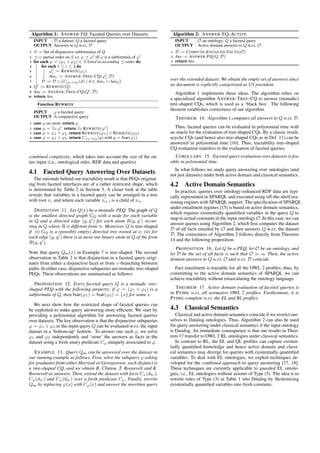 Algorithm 1: ANSWER-FQ: Faceted Queries over Datasets 
INPUT : D a dataset; Q a faceted query 
OUTPUT: Answers to Q w.r.t. D 
1 S := Set of disjunctive subformulas of Q 
2 := partial order on S s.t. '  '0 iff ' is a subformula of '0 
3 for each ' = ('1 _ '2) 2 S listed in ascending -order do 
4 for each 1  i  2 do 
5 '0 
i := REWRITE('i) 
6 Ansi := ANSWER-TREE-CQ('0 
i;D) 
7 D := D [ fC'1_'2 (d) j d 2 Ans1 [ Ans2g 
8 Q0 := REWRITE(Q) 
9 Ans := ANSWER-TREE-CQ(Q0;D) 
10 return Ans 
Function REWRITE 
INPUT : ' a faceted query 
OUTPUT: A conjunctive query 
1 case ' an atom return ' 
2 case ' = 9z:'0 return 9z:REWRITE('0) 
3 case ' = '1 ^ '2 return REWRITE('1) ^ REWRITE('2) 
4 case ' = '1 _ '2 return C'1_'2 (y) with y = fvar('i) 
combined complexity, which takes into account the size of the en-tire 
input (i.e., ontological rules, RDF data and queries). 
4.1 Faceted Query Answering Over Datasets 
The rationale behind our tractability result is that PEQs originat-ing 
from faceted interfaces are of a rather restricted shape, which 
is determined by Table 2 in Section 3. A closer look at the table 
reveals that variables in a faceted query can be arranged in a tree 
with root x and where each variable xw:i is a child of xw. 
DEFINITION 11. Let Q(x) be a monadic PEQ. The graph of Q 
is the smallest directed graph GQ with a node for each variable 
in Q and a directed edge (y; y0) for each atom R(y; y0) occur-ring 
in Q where R is different from . Moreover, Q is tree-shaped 
if (i) GQ is a (possibly empty) directed tree rooted at x; (ii) for 
each edge (y; y0) there is at most one binary atom in Q of the form 
R(y; y0). 
Note that query Qex(x) in Example 7 is tree-shaped. The second 
observation in Table 2 is that disjunction in a faceted query origi-nates 
from either a disjunctive facet or from _-branching between 
paths. In either case, disjunctive subqueries are monadic tree-shaped 
PEQs. These observations are summarised as follows: 
PROPOSITION 12. Every faceted query Q is a monadic tree-shaped 
PEQ with the following property: if ' = ('1 _ '2) is a 
subformula of Q, then fvar('1) = fvar('2) = fxg for some x. 
We next show how the restricted shape of faceted queries can 
be exploited to make query answering more efficient. We start by 
providing a polynomial algorithm for answering faceted queries 
over datasets. The key observation is that the disjunctive subqueries 
' = '1 _ '2 in the input query Q can be evaluated w.r.t. the input 
dataset in a ‘bottom-up’ fashion . To answer one such ', we solve 
'1 and '2 independently and ‘store’ the answers as facts in the 
dataset using a fresh unary predicate C' uniquely associated to '. 
EXAMPLE 13. Query Qex can be answered over the dataset in 
our running example as follows. First, solve the subquery ' asking 
for graduates from either Harvard or Georgetown; each disjunct is 
a tree-shaped CQ, and we obtain B. Clinton, T. Roosevelt and K. 
Roosevelt as answers. Then, extend the dataset with facts C'(dbc), 
C'(dtr) and C'(dkr ) over a fresh predicate C'. Finally, rewrite 
Qex by replacing '(x) with C'(x) and answer the rewritten query 
Algorithm 2: ANSWER-FQ-ACTIVE 
INPUT : O an ontology; Q a faceted query 
OUTPUT : Active domain answers to Q w.r.t. O 
1 D := COMPUTE-ENTAILED-FACTS(O) 
2 Ans := ANSWER-FQ(Q;D) 
3 return Ans 
over the extended dataset. We obtain the empty set of answers since 
no document is explicitly categorised as US president. 
Algorithm 1 implements these ideas. The algorithm relies on 
a specialised algorithm ANSWER-TREE-CQ to answer (monadic) 
tree-shaped CQs, which is used as a ‘black box’. The following 
theorem establishes correctness of our algorithm. 
THEOREM 14. Algorithm 1 computes all answers to Q w.r.t. D. 
Thus, faceted queries can be evaluated in polynomial time with 
an oracle for the evaluation of tree-shaped CQs. By a classic result, 
acyclic CQs (and hence also tree-shaped CQs as in Def. 11) can be 
answered in polynomial time [16]. Thus, tractability tree-shaped 
CQ evaluation transfers to the evaluation of faceted queries. 
COROLLARY 15. Faceted query evaluation over datasets is fea-sible 
in polynomial time. 
In what follows we study query answering over ontologies (and 
not just datasets) under both active domain and classical semantics. 
4.2 Active Domain Semantics 
In practice, queries over ontology-enhanced RDF data are typi-cally 
represented in SPARQL and executed using off-the-shelf rea-soning 
engines with SPARQL support. The specification of SPARQL 
under entailment regimes [15] is based on active domain semantics, 
which requires existentially quantified variables in the query Q to 
map to actual constants in the input ontologyO. In this case, we can 
answer queries using Algorithm 2, which first computes the dataset 
D of all facts entailed by O and then answers Q w.r.t. the dataset 
D. The correctness of Algorithm 2 follows directly from Theorem 
14 and the following proposition. 
PROPOSITION 16. Let Q be a PEQ, let O be an ontology, and 
let D be the set of all facts  such that O j= . Then, the active 
domain answers to Q w.r.t. O and w.r.t. D coincide. 
Fact entailment is tractable for all the OWL 2 profiles; thus, by 
committing to the active domain semantics of SPARQL we can 
achieve tractability without emasculating the ontology language. 
THEOREM 17. Active domain evaluation of faceted queries is 
in PTIME w.r.t. all normative OWL 2 profiles. Furthermore, it is 
PTIME-complete w.r.t. the EL and RL profiles. 
4.3 Classical Semantics 
Classical and active domain semantics coincide if we restrict our-selves 
to Datalog ontologies. Thus, Algorithm 2 can also be used 
for query answering under classical semantics if the input ontology 
is Datalog. An immediate consequence is that our results in Theo-rem 
17 transfer to OWL 2 RL ontologies under classical semantics. 
In contrast to RL, the EL and QL profiles can capture existen-tially 
quantified knowledge and hence active domain and classi-cal 
semantics may diverge for queries with existentially quantified 
variables. To deal with EL ontologies, we exploit techniques de-veloped 
for the combined approach to query answering [17, 18]. 
These techniques are currently applicable to guarded EL ontolo-gies, 
i.e., EL ontologies without axioms of Type (5). The idea is to 
rewrite rules of Type (3) in Table 1 into Datalog by Skolemising 
existentially quantified variables into fresh constants. 
 