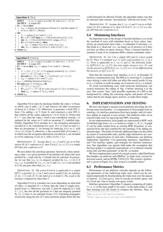 Algorithm 4: TICK 
INPUT : I; (w; v), and G as in Def. 30, with (w) = (F; ) 
OUTPUT : A simple EFI 
1 if v = focus then 
2 Iout := remove all occurrences of focus in I, and then replace  
in (w) with  [ ffocusg 
3 else 
4 I1 := replace  in I with  [ fvg 
5 if v 2 C [ UP then I2 := CREATEINTERFACE(G; fvg) 
6 else I2 := CREATEINTERFACE(G; rangeG(Fj1)) 
7 if w is a leaf in tree(I1) then 
8 Iout := replace (w) in I1 with ((w)=I2) 
9 else Iout := replace (w0) in I1 with ((w0) ^ I2) 
10 return Iout 
Algorithm 5: UNTICK 
INPUT : I; (w; v) and G as in Def. 32, with (w) = (F; ) 
OUTPUT : A simple EFI 
1 if v = focus then Iout := replace  in I with  n ffocusg 
2 else 
3 S := f(w0; v0) j (w0; v0) is uniquely justified by (w; v) in G, 
(w0) = (F0;0) and v0 2 g 
4 for each (w0; v0) 2 S do I := UNTICK(I; (w0; v0);G) 
5 Iout := replace  in I with  n fvg 
6 out := labelling function of tree(Iout) 
7 for each node w0 in tree(Iout) do 
8 (F0;0) := out(w0) 
9 if out(w00) = (F00; ;) for some ancestor w00 of w0 in tree(Iout) 
then Iout := replace 0 in Iout with ; 
10 return Iout 
Algorithm TICK starts by checking whether the value v is focus, 
in which case it adds v to  and removes all other occurrences 
of focus in I (Lines 1-2). Otherwise, it generates a fresh EFI I1 
from I by adding v to  (Line 4), and constructs a new EFI I2 
that collects all the values adjacent to v in G (Line 5). Notice that 
if v = any, then the value v itself is not considered; instead, v is 
replaced by the values in G with an incoming Fj1-labelled edge. 
Finally, Algorithm TICK includes in I1 the navigation alternatives 
encoded in I2 by considering two cases. If w is a leaf in tree(I1), 
then we incorporate I2 via nesting by replacing (w) in I1 with 
((w)=I2) (Line 7); otherwise, w has a nested child w0 in tree(I1), 
in which case the navigation alternatives encoded in I2 are included 
in w0 by replacing (w0) in I1 with ((w0) ^ I2). 
PROPOSITION 31. Assume that I, (w; v) and G are as in Def-inition 
30. If I conforms to G, then TICK(I; (w; v);G) is a simple 
EFI that also conforms to G. 
We next define the unticking operation. Intuitively, when untick-ing 
a value v in a given position of an interface all values that were 
justified by v (and only by v) should also be unticked. In particu-lar, 
we say that (w2; v2) is uniquely justified by (w1; v1) in G if 
(w2; v2) is justified by (w1; v1) in G and (w2; v2) is not justified 
in G by any pair other than (w1; v1). 
DEFINITION 32. The action UNTICK is applicable to a simple 
EFI I, a position (w; v) in I and a facet graph G for an ontology 
O, if v 2  with (F; ) the label of w in tree(I). The result is the 
interface computed by Algorithm 5 . 
Algorithm UNTICK considers two cases depending on what kind 
of value v is unticked. If v is focus, then the value is simply unse-lected 
(Line 1). Otherwise, not only  must be replaced in I with 
 n fvg, but also all the positions in I that are uniquely justified 
by (w; v) have to be unticked (Lines 2-5). Unticking propagates 
recursively along the tree of I since positions deeper down the tree 
could ultimately be affected. Finally, the algorithm makes sure that 
no selected value remains ‘disconnected’ with the rest (Lines 7-9). 
PROPOSITION 33. Assume that I, (w; v) and G are as in Defi-nition 
32. If I conforms to G, then UNTICK(I; (w; v);G) is a sim-ple 
EFI that also conforms to G. 
5.4 Minimising Interfaces 
An important issue in the design of faceted interfaces is to avoid 
the overload of users with redundant facets or facet values. Intu-itively, 
an (unselected) facet value v is redundant if selecting v ei-ther 
leads to a ‘dead end’ (i.e., an empty set of answers) or it does 
not have an effect on query answers. Then, a faceted interface is 
minimal if none of its component BFIs contains redundant values. 
DEFINITION 34. Let I be a simple EFI and G a facet graph 
for O. Then I is minimal w.r.t. G if for each position (w; v) in I 
s.t. TICK is applicable to I, (w; v) and G, the following holds: 
(i) Q[TICK(I; (w; v);G)] has non empty answers w.r.t. O; and 
(ii) the answers toQ[TICK(I; (w; v);G)] w.r.t.O are different from 
the answers to Q[I] w.r.t. O. 
Note that the transition from interface I0 to I1 in Example 22 
involves a minimisation step. The BFI in I0 involving F5 is pruned 
since ticking a value will either not affect the search results (if any 
or dus is ticked) or yield an empty set of answers (if duk is ticked). 
To avoid overwhelming users with irrelevant information, our 
system minimises the output of Alg. 4 before showing it to the 
user. Our system ‘runs’ each possible expansion of a EFI in the 
background by calling the reasoning engine, and prunes all facet 
values that do not change query answers, or make them empty. 
6. IMPLEMENTATION AND TESTING 
We have developed a faceted search platform providing the fol-lowing 
main functionality: (i) computation of facet graphs from an 
ontology; (ii) interface generation from facet graphs; and (iii) inter-face 
update in response to user actions. Our platform relies on an 
external triple store for querying and OWL reasoning. 
In our implementation, facet graphs are represented in RDF: each 
R-labelled edge from v to w is stored as a triple (v;R;w). A graph 
G can be either loaded from an existing RDF document, or con-structed 
from (the facts entailed by) the ontology O by adding ad-ditional 
edges. The kinds of relevant additional edges are described 
by means of customisable rules, and the edges themselves are com-puted 
by materialisation of such rules. Furthermore, our platform 
implements Algorithm 3 for generating interfaces, Algorithms 4 
and 5 for interface update, and strategies for interface minimisa-tion. 
Our algorithms can operate both under the assumption that 
the facet graph G is explicitly materialised, or it is defined virtually 
using rules and then generated ‘on the fly’ as needed. 
We have implemented a proof-of-concept system, called SemFacet, 
that bundles our platform with JRDFox3 as triple store, Lucene for 
keyword search, and an HTML 5 GUI [21]. The system’s architec-ture 
is given in Figure 2(c). Our system is available online.4 
6.1 Performance Metrics 
Performance of our platform critically depends on the follow-ing 
parameters of the underlying triple store, which can be esti-mated 
empirically by benchmarking the triple store over the dataset 
of interest: (i) t[run query]: time to execute an atomic query; and 
(ii) t[look up]: time to iterate over query results. 
Interface generation (Algorithm 3) requires computing all triples 
(v;w; u) in the facet graph G for each v in the input nodes S, and 
then iterating over the results to compose the interface. Thus, to 
3 
www.cs.ox.ac.uk/isg/tools/RDFox/ 
4 
http://www.cs.ox.ac.uk/isg/tools/SemFacet/ 
 