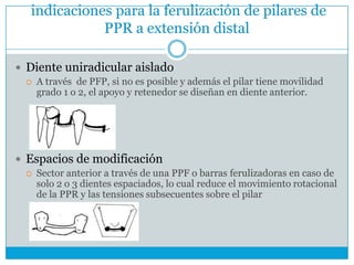 indicaciones para la ferulización de pilares de
PPR a extensión distal
 Diente uniradicular aislado
 A través de PFP, si no es posible y además el pilar tiene movilidad
grado 1 o 2, el apoyo y retenedor se diseñan en diente anterior.
 Espacios de modificación
 Sector anterior a través de una PPF o barras ferulizadoras en caso de
solo 2 o 3 dientes espaciados, lo cual reduce el movimiento rotacional
de la PPR y las tensiones subsecuentes sobre el pilar
 