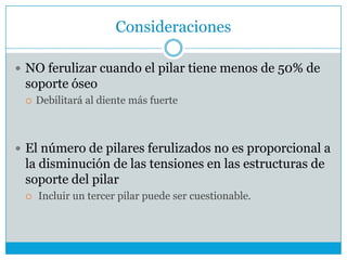 Consideraciones
 NO ferulizar cuando el pilar tiene menos de 50% de
soporte óseo
 Debilitará al diente más fuerte
 El número de pilares ferulizados no es proporcional a
la disminución de las tensiones en las estructuras de
soporte del pilar
 Incluir un tercer pilar puede ser cuestionable.
 