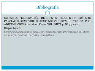 Bibliografía
Sánchez A. FERULIZACIÓN DE DIENTES PILARES DE PRÓTESIS
PARCIALES REMOVIBLES AEXTENSIÓN DISTAL RETENIDA POR
ADITAMENTOS. Acta odont. Venez. VOLUMEN 42 Nº 3 /2004.
Disponible en:
http://www.actaodontologica.com/ediciones/2004/3/ferulizacion_dient
es_pilares_protesis_parciales_removibles
 