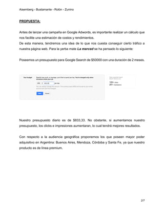 Aisemberg - Bustamante - Rolón - Zunino
2/7
PROPUESTA:
Antes de lanzar una campaña en Google Adwords, es importante realizar un cálculo que
nos facilite una estimación de costos y rendimientos.
De esta manera, tendremos una idea de lo que nos cuesta conseguir cierto tráfico a
nuestra página web. Para la yerba mate La merced se ha pensado lo siguiente:
Poseemos un presupuesto para Google Search de $50000 con una duración de 2 meses.
Nuestro presupuesto diario es de $833,33. No obstante, si aumentamos nuestro
presupuesto, los clicks e impresiones aumentaran, lo cual tendrá mejores resultados.
Con respecto a la audiencia geográfica proponemos los que poseen mayor poder
adquisitivo en Argentina: Buenos Aires, Mendoza, Córdoba y Santa Fe, ya que nuestro
producto es de línea premium.
 