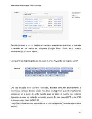 Aisemberg - Bustamante - Rolón - Zunino
3/7
También tenemos la opción de elegir si queremos aparecer únicamente en el buscador
o también en los socios de búsqueda (Google Maps, Gmail, etc.). Nuestra
recomendación es utilizar ambas.
Lo siguiente es elegir las palabras claves es decir las Keywords, las elegidas fueron:
Una vez elegidas todas nuestras keywords, debemos consultar detenidamente el
rendimiento y el coste de cada una de ellas. Para ello, lo primero que debemos hacer es
seleccionar en la parte de arriba nuestra puja, es decir: lo máximo que estamos
dispuestos a pagar por cada clic en nuestro anuncio. En este caso el CPC es de $7,93
Y el presupuesto diario de $833,33
Luego comprobaremos una estimación de lo que conseguimos con esta puja en cada
término:
 