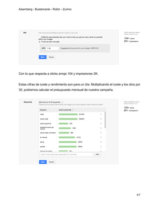 Aisemberg - Bustamante - Rolón - Zunino
4/7
Con lo que respecta a clicks arroja 104 y impresiones 2K.
Estas cifras de coste y rendimiento son para un día. Multiplicando el coste y los clics por
30, podremos calcular el presupuesto mensual de nuestra campaña.
 
