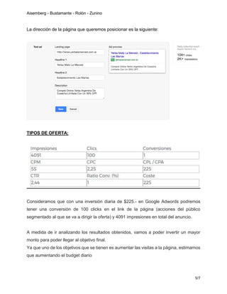 Aisemberg - Bustamante - Rolón - Zunino
5/7
La dirección de la página que queremos posicionar es la siguiente:
TIPOS DE OFERTA:
Consideramos que con una inversión diaria de $225.- en Google Adwords podremos
tener una conversión de 100 clicks en el link de la página (acciones del público
segmentado al que se va a dirigir la oferta) y 4091 impresiones en total del anuncio.
A medida de ir analizando los resultados obtenidos, vamos a poder invertir un mayor
monto para poder llegar al objetivo final.
Ya que uno de los objetivos que se tienen es aumentar las visitas a la página, estimamos
que aumentando el budget diario
 