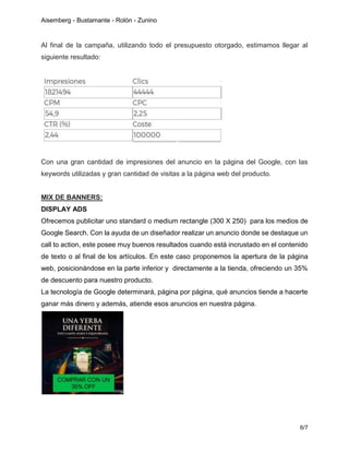 Aisemberg - Bustamante - Rolón - Zunino
6/7
Al final de la campaña, utilizando todo el presupuesto otorgado, estimamos llegar al
siguiente resultado:
Con una gran cantidad de impresiones del anuncio en la página del Google, con las
keywords utilizadas y gran cantidad de visitas a la página web del producto.
MIX DE BANNERS:
DISPLAY ADS
Ofrecemos publicitar uno standard o medium rectangle (300 X 250) para los medios de
Google Search. Con la ayuda de un diseñador realizar un anuncio donde se destaque un
call to action, este posee muy buenos resultados cuando está incrustado en el contenido
de texto o al final de los artículos. En este caso proponemos la apertura de la página
web, posicionándose en la parte inferior y directamente a la tienda, ofreciendo un 35%
de descuento para nuestro producto.
La tecnología de Google determinará, página por página, qué anuncios tiende a hacerte
ganar más dinero y además, atiende esos anuncios en nuestra página.
 
