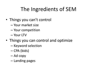 The Ingredients of SEM
• Things you can’t control
– Your market size
– Your competition
– Your LTV
• Things you can control and optimize
– Keyword selection
– CPA (bids)
– Ad copy
– Landing pages
 