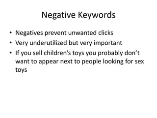 Negative Keywords
• Negatives prevent unwanted clicks
• Very underutilized but very important
• If you sell children’s toys you probably don’t
want to appear next to people looking for sex
toys
 