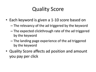 Quality Score
• Each keyword is given a 1-10 score based on
– The relevancy of the ad triggered by the keyword
– The expected clickthrough rate of the ad triggered
by the keyword
– The landing page experience of the ad triggered
by the keyword
• Quality Score affects ad position and amount
you pay per click
 